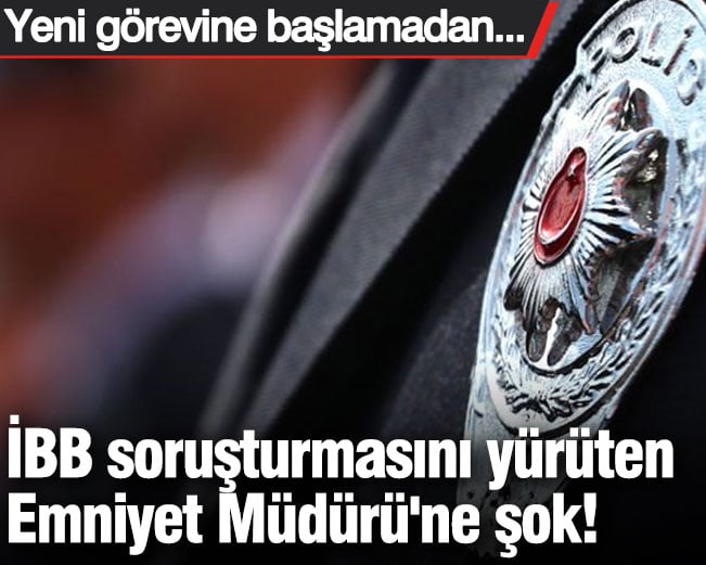 İBB soruşturmasını yürüten Emniyet Müdürü'ne şok! Yeni görevine başlamadan...